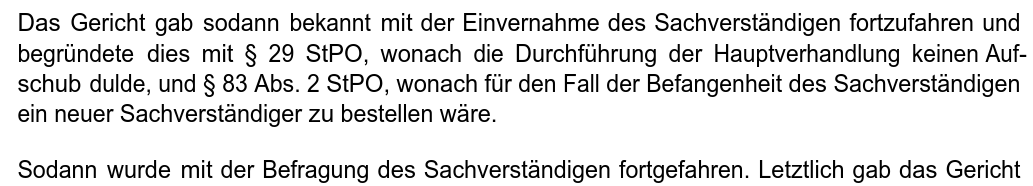 "Das Gericht gab sodann bekannt mit der Einvernahme des Sachverständigen fortzufahren und begründete dies mit § 29 StPO, wonach die Durchführung der Hauptverhandlung keinen Aufschub dulde, und § 83 Abs. 2 StPO, wonach für den Fall der Befangenheit des Sachverständigen ein neuer Sachverständiger zu bestellen wäre. Sodann wurde mit der Befragung des Sachverständigen fortgefahren."