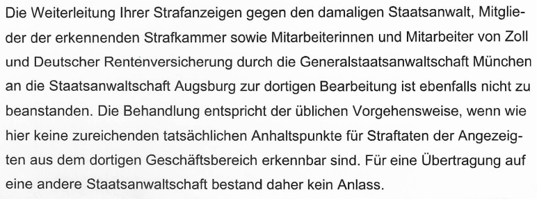 "Die Weiterleitung Ihrer Strafanzeigen gegen den damaligen Staatsanwalt, Mitglieder der erkennenden Strafkammer sowie Mitarbeiterinnen und Mitarbeiter von Zoll und Deutscher Rentenversicherung durch die Generalstaatsanwaltschaft München an die Staatsanwaltschaft Augsburg zur dortigen Bearbeitung ist ebenfalls nicht zu beanstanden. Die Behandlung entspricht der üblichen Vorgehensweise, wenn wie hier keine zureichenden tatsächlichen Anhaltspunkte für Straftaten der Angezeigten aus dem dortigen Geschäftsbereich erkennbar sind. Für eine Übertragung auf eine andere Staatsanwaltschaft bestand daher kein Anlass."