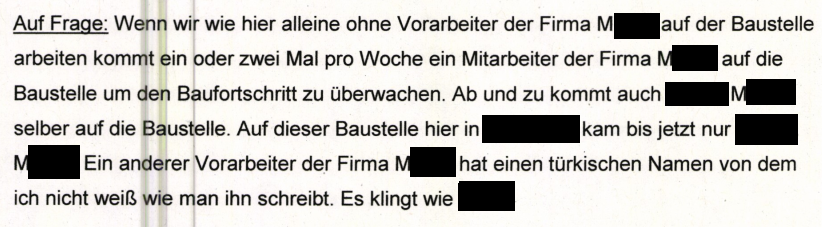 Vernehmung Herr M. "Auf Frage: Wenn wir, wie hier, alleine ohne Vorarbeiter der Firma M. auf der Baustelle arbeiten, kommt ein- oder zweimal pro Woche ein Mitarbeiter der Firma M. auf die Baustelle, um den Baufortschritt zu überwachen. Ab und zu kommt auch [Herr] M. selbst auf die Baustelle. Auf dieser Baustelle hier in Kirchheim kam bis jetzt nur [Herr] M.. Ein anderer Vorarbeiter der Firma M. hat einen türkischen Namen, von dem ich nicht weiß, wie man ihn schreibt. Es klingt wie [geschwärzt]."