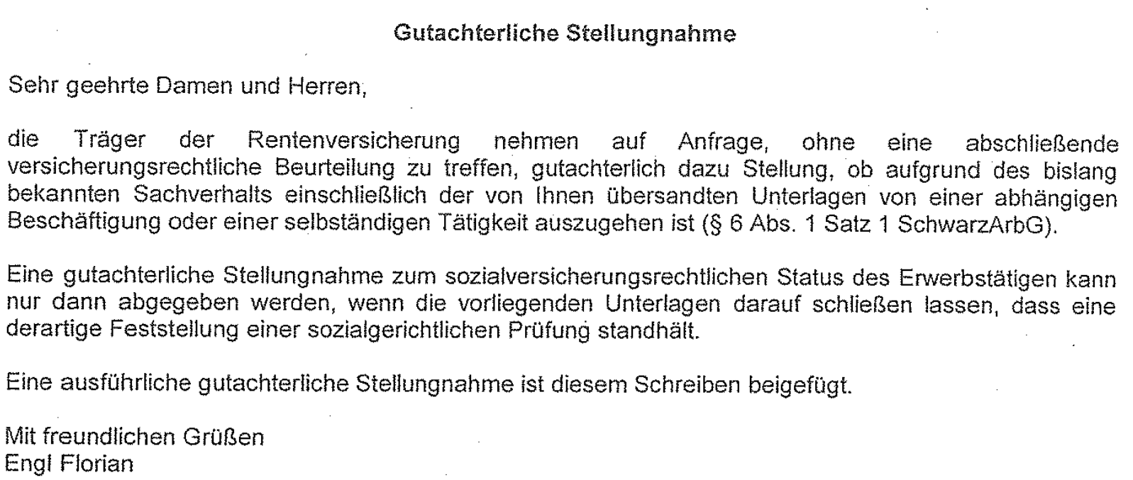 "Gutachterliche Stellungnahme Sehr geehrte Damen und Herren, die Träger der Rentenversicherung nehmen auf Anfrage, ohne eine abschließende versicherungsrechtliche Beurteilung zu treffen, gutachterlich dazu Stellung, ob aufgrund des bislang bekannten Sachverhalts einschließlich der von lhnen übersandten Unterlagen von einer abhängigen Beschäftigung oder einer selbständigen Tätigkeit auszugehen ist (§ 6 Abs. 1 Satz 1 SchwazArbG). Eine gutachterliche Stellungnahme zum sozialversicherungsrechtlichen Status des Erwerbstätigen kann nur dann abgegeben werden, wenn die vorliegenden Unterlagen darauf schließen lassen, dass eine derartige Feststellung einer sozialgerichtlichen Prüfung standhält. Eine ausführliche gutachterliche Stellungnahme ist diesem Schreiben beigefügt. Mit freundlichen Grüßen Engl Florian"