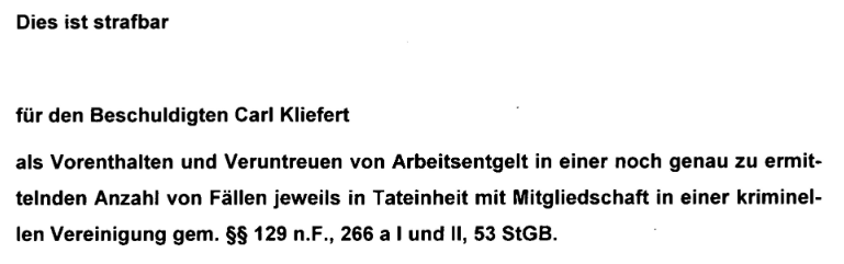 "Dies ist strafbar für den Beschuldigten Carl Kliefert als Vorenthalten und Veruntreuen von Arbeitsentgelt in einer noch genau zu ermittelnden Anzahl von Fällen jeweils in Tateinheit mit Mitgliedschaft in einer kriminellen Vereinigung gem. §§ 129 n.F., 266 a I und Il, 53 StGB." Quelle: Haftbefehl