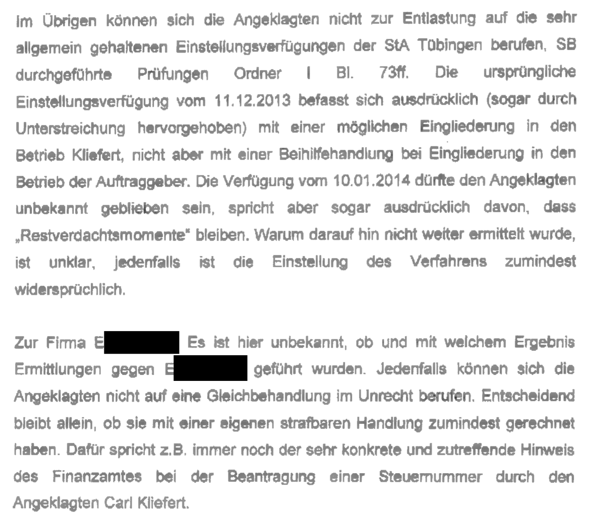 "Im Übrigen können sich die Angeklagten nicht zur Entlastung auf die sehr allgemein gehaltenen Einstellungsverfügungen der StA Tübingen berufen, SB durchgeführte Prüfungen Ordner I Bi. 73f. Die ursprüngliche Einstellungsverfügung vom 11.12.2013 befasst sich ausdrücklich (sogar durch Unterstreichung hervorgehoben) mit einer möglichen Eingliederung in den Betrieb Kliefert, nicht aber mit einer Beihilfehandlung bei Eingliederung in den Betrieb der Auftraggeber. Die Verfügung vom 10.01.2014 dürfte den Angeklagten unbekannt geblieben sein, spricht aber sogar ausdrücklich davon, dass „Restverdachtsmomente" bleiben. Warum darauf hin nicht weiter ermittelt wurde, ist unklar, jedenfalls ist die Einstellung des Verfahrens zumindest widersprüchlich. Zur Firma E[geschwärzt]: Es ist hier unbekannt, ob und mit welchem Ergebnis Ermittlungen gegen E[geschwärzt] geführt wurden. Jedenfalls können sich die Angeklagten nicht auf eine Gleichbehandlung im Unrecht berufen. Entscheidend bleibt allein, ob sie mit einer eigenen strafbaren Handlung Zumindest gerechnet haben. Dafür spricht z.B. immer noch der sehr konkrete und zutreffende Hinweis des Finanzamtes bei der Beantragung einer Steuernummer durch den Angeklagten Carl Kliefert." Verfügung vom 16.02.2021