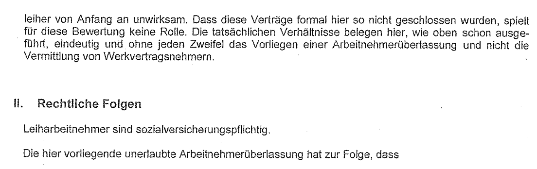 "Dass diese Verträge formal hier so nicht geschlossen wurden, spielt für diese Bewertung keine Rolle. Die tatsächlichen Verhältnisse belegen hier, wie oben schon ausgeführt, eindeutig und ohne jeden Zweifel das Vorliegen einer Arbeitnehmerüberlassung und nicht die Vermittlung von Werkvertragsnehmern. II. Rechtliche Folgen Leiharbeitnehmer sind sozialversicherungspflichtig. Die hier vorliegende unerlaubte Arbeitnehmerüberlassung hat zur Folge, dass"