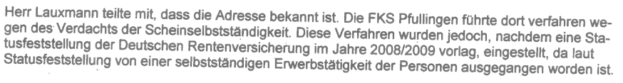 „Die FKS Pfullingen führte dort (Anm.: Charlottenstr. 8, 72070 Tübingen) verfahren wegen des Verdachts der Scheinselbstständigkeit. Diese Verfahren wurden jedoch, nach dem eine Statusfeststellung der Deutschen Rentenversicherung im Jahre 2008/2009 vorlag, eingestellt, da laut Statusfeststellung von einer selbstständigen Erwerbstätigkeit der Personen ausgegangen worden ist“ (Blatt 71 in SB durchgeführte Prüfungen im „Ordner II“ AZ 7KLs 503 JS 120591/15 (2)).