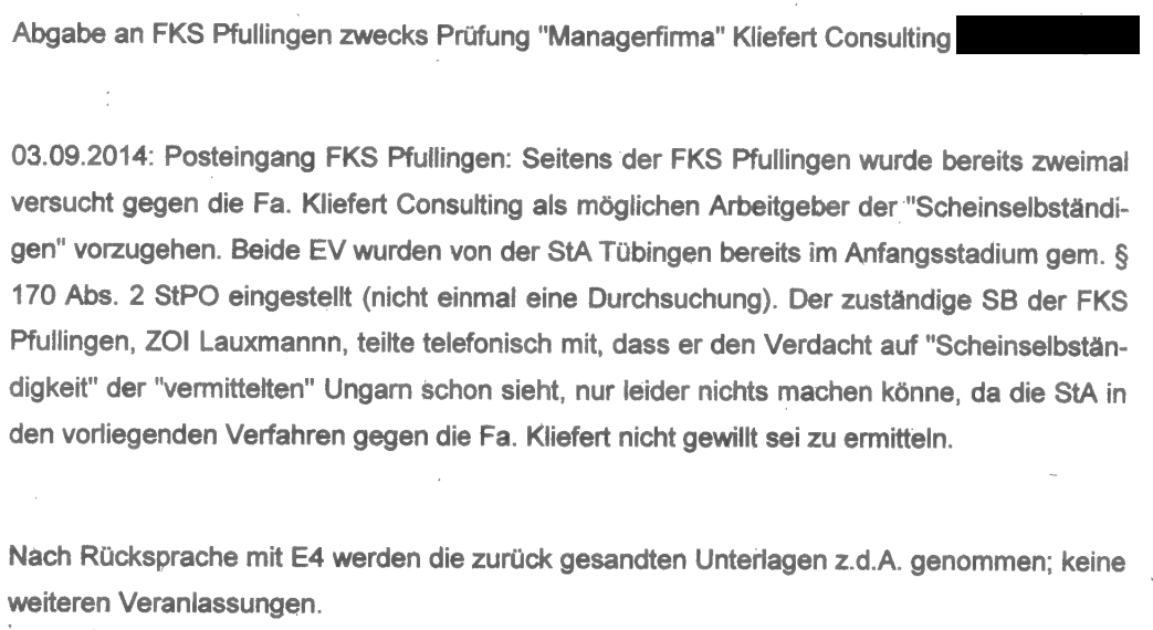 "Abgabe an FKS Pfullingen zwecks Prüfung der „Managerfirma“ Kliefert Consulting aus Tübingen. 03.09.2014: Posteingang FKS Pfullingen: Seitens der FKS Pfullingen wurde bereits zweimal versucht, gegen die Firma Kliefert Consulting als möglichen Arbeitgeber der „Scheinselbständigen“ vorzugehen. Beide Ermittlungsverfahren wurden von der Staatsanwaltschaft Tübingen bereits im Anfangsstadium gemäß § 170 Abs. 2 StPO eingestellt (nicht einmal eine Durchsuchung). Der zuständige Sachbearbeiter der FKS Pfullingen, ZOI Lauxmann, teilte telefonisch mit, dass er den Verdacht auf „Scheinselbständigkeit“ der „vermittelten“ Ungarn schon sehe, nur leider nichts machen könne, da die Staatsanwaltschaft in den vorliegenden Verfahren gegen die Firma Kliefert nicht gewillt sei zu ermitteln. Nach Rücksprache mit E4 werden die zurückgesandten Unterlagen zu den Akten genommen; keine weiteren Veranlassungen."
