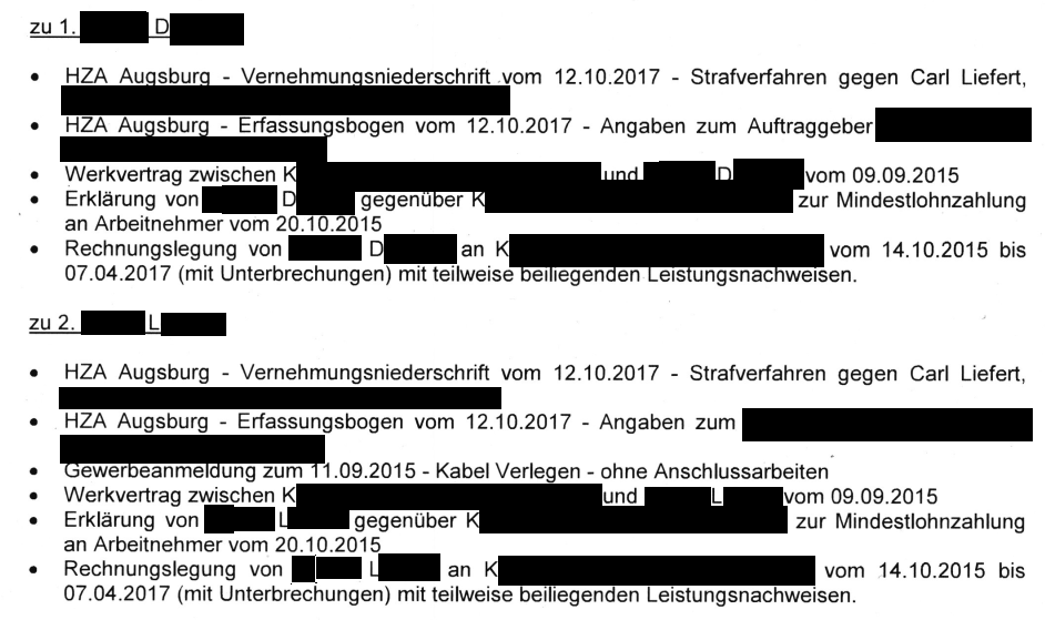"zu 1. D. . HZA Augsburg - Vernehmungsniederschrift vom 12.10.2017 - Strafverfahren gegen Carl Liefert, HZA Augsburg - Erfassungsbogen vom 12.10.2017 - Angaben zum Auftraggeber. Werkvertrag zwischen K. und D. vom 09.09.2015. Erklärung von D. gegenüber K. zur Mindestlohnzahlung an Arbeitnehmer vom 20.10.2015 . Rechnungslegung von D. an K. K[geschwärzt] vom 14.10.2015 bis 07 .04.2017 (mit Unterbrechungen) mit teilweise beiliegenden Leistungsnachweisen. zu 2. L. HZA Augsburg - Vernehmungsniederschrift vom 12.10.2017 - Strafverfahren gegen Carl Liefert, HZA Augsburg - Erfassungsbogen vom 12.10.2017 - Angaben zum Auftraggeber. Gewerbeanmeldung zum 11 .09.2015 - Kabel Verlegen - ohne Anschlussarbeiten . Werkvertrag zwischen K. und L. vom 09.09.2015 . Erklärung von L. gegenüber K. zur Mindestlohnzahlung an Arbeitnehmer vom 20.1O.2015 . Rechnungslegung von L. an K. vom 14.10.2015 bis 07.04.2U7 (mit Unterbrechungen) mit teilweise beiliegenden Leistungsnachweisen." Gutachten zur Firma K.