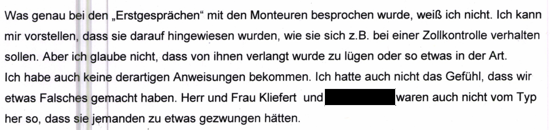 "Was genau bei den "Erstgesprächen" mit den Monteuren besprochen wurde, weiß ich nicht. Ich kann mir vorstellen, dass sie darauf hingewiesen wurden, wie sie sich z.B. bei einer Zollkontrolle verhalten sollen. Aber ich glaube nicht, dass von ihnen verlangt wurde zu lügen oder so etwas in der Art. Ich habe auch keine derartigen Anweisungen bekommen. Ich hatte auch nicht das Gefühl, dass wir etwas Falsches gemacht haben. Herr und Frau Kliefert und [geschwärzt] waren auch nicht vom Typ her so, dass sie jemanden zu etwas gezwungen hätten." Aussage derselben Mitarbeiterin beim Zoll