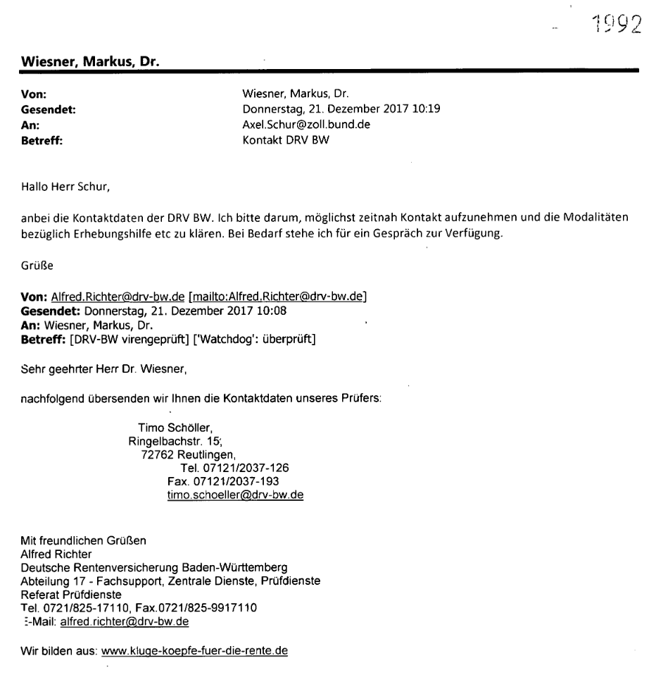 "Von: Alfred.Richter@drv-bw.de Gesendet: Donnerstag, 21. Dezember 2017 10:08 An: Wiesner, Markus, Dr. Betreff: [DRV-BW virengeprüft] ['Watchdog': überprüft] Sehr geehrter Herr Dr. Wiesner, nachfolgend übersenden wir Ihnen die Kontaktdaten unseres Prüfers: Timo Schöller, Ringelbachstr. 15', 72762 Reutlingen, Tel. 07121/2037-126 Fax. 07121/2037-193 timo.schoeller@drv-bw.de Mit freundlichen Grüßen Alfred Richter Deutsche Rentenversicherung Baden-Württemberg Abteilung 17 - Fachsupport, Zentrale Dienste, Prüfdienste Referat Prüfdienste Tel. 0721/825-17110, Fax.0721/825-9917110 E-Mail: alfred.richter@drv-bw.de"