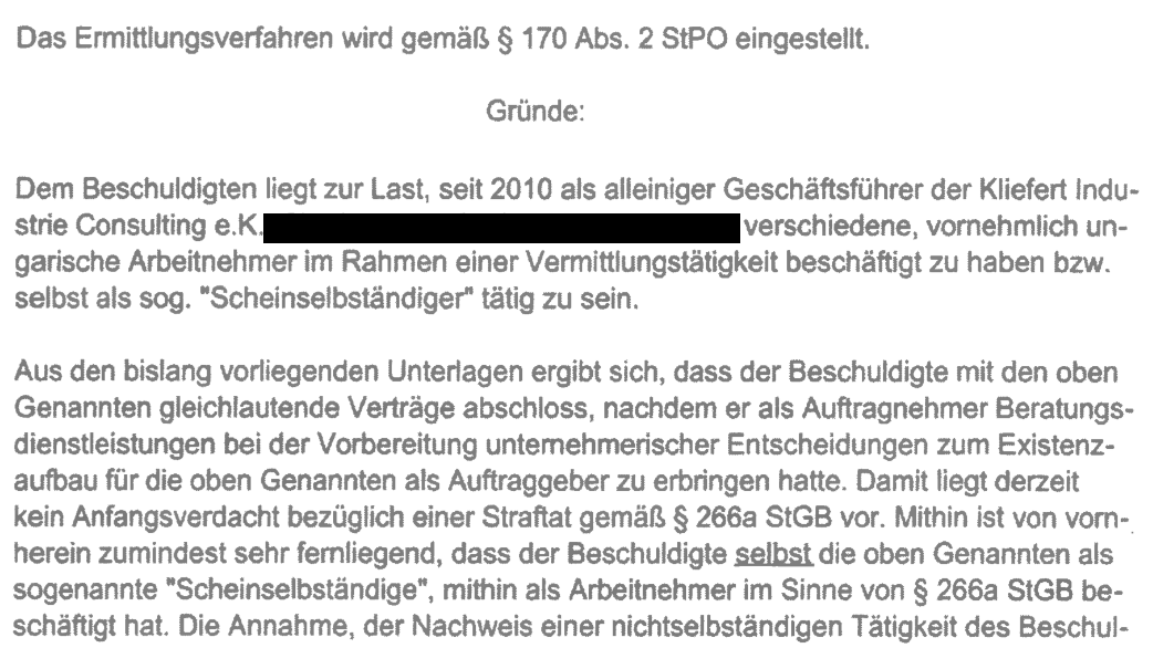 "Das Ermittlungsverfahren wird gemäß $ 170 Abs. 2 StPO eingestellt. Gründe: Dem Beschuldigten liegt zur Last, seit 2010 als alleiniger Geschäftsführer der Kliefert Industrie Consulting e.K., Charlottenstraße 8, 72070 Tübingen, verschiedene, vornehmlich ungarische Arbeitnehmer im Rahmen einer Vermittlungstätigkeit beschäftigt zu haben bzw. selbst als sog. “Scheinselbständiger" tätig zu sein. Aus den bislang vorliegenden Unterlagen ergibt sich, dass der Beschuldigte mit den oben Genannten gleichlautende Verträge abschloss, nachdem er als Auftragnehmer Beratungsdienstleistungen bei der Vorbereitung unternehmerischer Entscheidungen zum Existenzaufbau für die oben Genannten als Auftraggeber zu erbringen hatte. Damit liegt derzeit kein Anfangsverdacht bezüglich einer Straftat gemäß $ 266a StGB vor. Mithin ist von vorn- herein zumindest sehr fernliegend, dass der Beschuldigte selbst die oben Genannten als sogenannte "Scheinselbständige”, mithin als Arbeitnehmer im Sinne von $ 266a StGB beschäftigt hat." Die an die Zolldienststelle FKS Lindau im September 2014 übertragene Einstellungsverfügung der Staatsanwaltschaft Tübingen