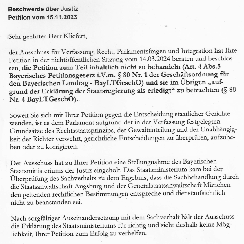 Sehr geehrter Herr Kliefert, der Ausschuss für Verfassung, Recht, Parlamentsfragen und Integration hat Ihre Petition in der nichtöffentlichen Sitzung vom 14.03.2024 beraten und beschlossen, die Petition zum Teil inhaltlich nicht zu behandeln (Art. 4 Abs.5 Bayerisches Petitionsgesetz i.V.m. § 80 Nr. 1 der Geschäftsordnung für den Bayerischen Landtag - BayLTGeschO) und sie im Übrigen „aufgrund der Erklärung der Staatsregierung als erledigt“ zu betrachten (§ 80 Nr. 4 BayLTGeschO). Soweit Sie sich mit Ihrer Petition gegen die Entscheidung staatlicher Gerichte wenden, ist es dem Parlament aufgrund der in der Verfassung festgelegten Grundsätze des Rechtsstaatsprinzips, der Gewaltenteilung und der Unabhängigkeit der Richter verwehrt, gerichtliche Entscheidungen zu überprüfen, aufzuheben oder zu korrigieren. Der Ausschuss hat zu Ihrer Petition eine Stellungnahme des Bayerischen Staatsministeriums der Justiz eingeholt. Das Staatsministerium kam bei der Überprüfung des Sachverhalts zu dem Ergebnis, dass die Sachbehandlung durch die Staatsanwaltschaft Augsburg und der Generalstaatsanwaltschaft München den geltenden rechtlichen Bestimmungen entspreche und dienstaufsichtlich nicht zu beanstanden sei. Nach sorgfältiger Auseinandersetzung mit dem Sachverhalt hält der Ausschuss die Erklärung des Staatsministeriums für richtig und sieht deshalb keine Möglichkeit, Ihrer Petition zum Erfolg zu verhelfen.