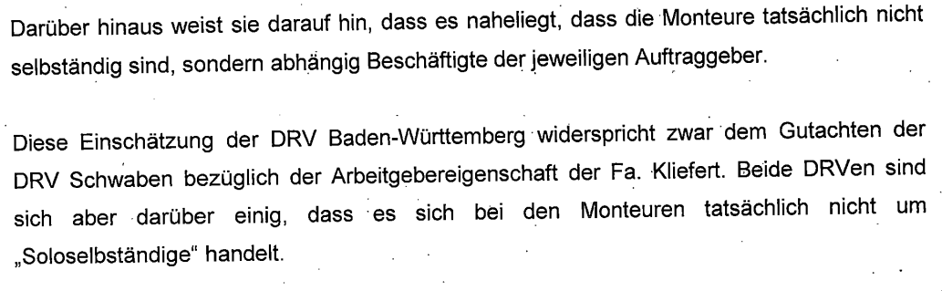 "Darüber hinaus weist sie darauf hin, dass es naheliegt, dass die Monteure tatsächlich nicht selbständig sind, sondern abhängig Beschäftigte der jeweiligen Auftraggeber. Diese Einschätzung der DRV Baden-Württemberg widerspricht zwar dem Gutachten der DRV Schwaben bezüglich der Arbeitgebereigenschaft der Fa. Kliefert. Beide DRVen sind sich jedoch darin einig, dass es sich bei den Monteuren tatsächlich nicht um „Soloselbständige“ handelt."