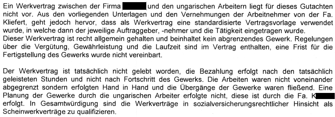 "Ein Werkvertrag zwischen der Firma [geschwärzt] und den ungarischen Arbeitern liegt für dieses Gutachten nicht vor. Aus den vorliegenden Unterlagen und den Vernehmungen der Arbeitnehmer von der Fa. Kliefert, geht jedoch hervor, dass als Werkvertrag eine standardisierte Vertragsvorlage verwendet wurde, in welche dann der jeweilige Auftraggeber, -nehmer und die Tätigkeit eingetragen wurde. Dieser Werkvertrag ist recht allgemein gehalten und beinhaltet kein abgrenzendes Gewerk. Regelungen über die Vergütung, Gewährleistung und die Laufzeit sind im Vertrag enthalten, eine Frist für die Fertigstellung des Gewerks wurde nicht vereinbart. Der Werkvertrag ist tatsächlich nicht gelebt worden, die Bezahlung erfolgt nach den tatsächlich geleisteten Stunden und nicht nach Fortschritt des Gewerks. Die Arbeiten waren nicht voneinander abgegrenzt sondern erfolgten Hand in Hand und die Übergange der Gewerke waren fließend. Eine Planung der Gewerke durch die ungarischen Arbeiter erfolgte nicht, diese ist durch die Fa. K1[geschwärzt] erfolgt. ln Gesamtwürdigung sind die Werkverträge in sozialversicherungsrechtlicher Hinsicht als Scheinwerkverträge zu qualifizieren." Leitgutachten