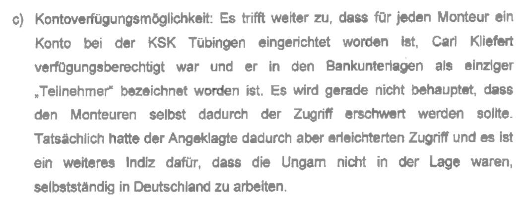 "Kontoverfügungsmöglichkeit: Es trifft weiter zu, dass für jeden Monteur ein Konto bei der KSK Tübingen eingerichtet worden ist, Carl Kliefert verfügungsberechtigt war und er in den Bankunterlagen als einziger „Teilnehmer“ bezeichnet worden ist. Es wird gerade nicht behauptet, dass den Monteuren selbst dadurch der Zugang erschwert worden sollte. Tatsächlich hatte der Angeklagte dadurch aber erleichterten Zugriff und es ist ein weiteres Indiz dafür, dass die Ungarn nicht in der Lage waren, selbstständig in Deutschland zu arbeiten." Verfügung vom 16.02.2021