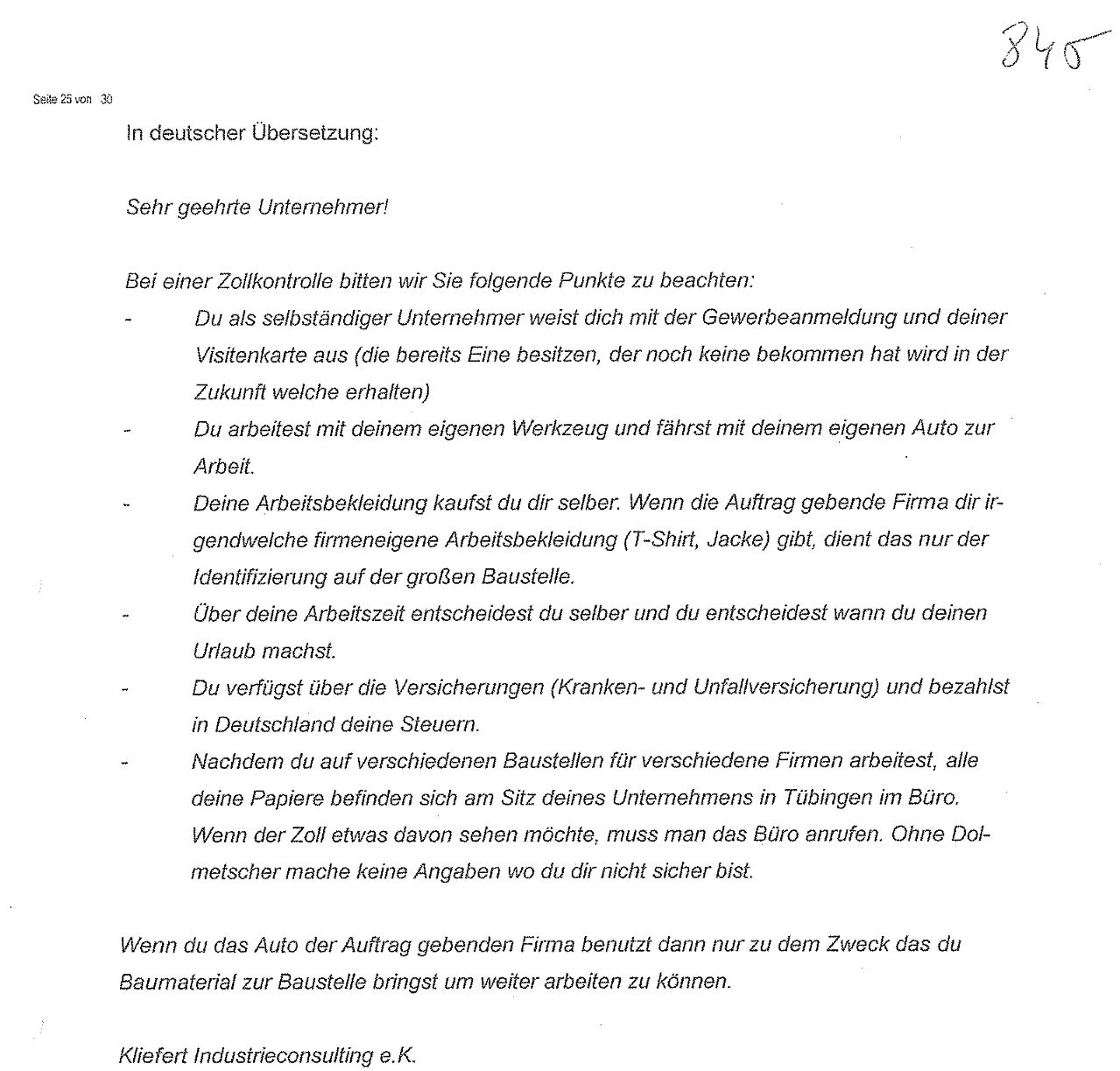 "Sehr geehrte Unternehmer! Bei einer Zollkontrolle bitten wir Sie folgende Punkte zu beachten: Du als selbständiger Unternehmer weist dich mit der Gewerbeanmeldung und deiner Visitenkarte aus (die bereits Eine besitzen, der noch keine bekommen hat wird in der Zukunft welche erhalten) Du arbeitest mit deinem eigenen Werkzeug und fährst mit deinem eigenen Auto zur Arbeit. Deine Arbeitsbekleidung kaufst du dir selber. Wenn die Auftrag gebende Firma dir irgendwelche firmeneigene Arbeitsbekleidung (T-Shirt, Jacke) gibt, dient das nur der Identifizierung auf der großen Baustelle. Über deine Arbeitszeit entscheidest du selber und du entscheidest wann du deinen Urlaub machst. Du verfügst über die Versicherungen (Kranken- und Unfallversicherung) und bezahlst in Deutschland deine Steuern. Nachdem du auf verschiedenen Baustellen für verschiedene Firmen arbeitest, alle deine Papiere befinden sich am Sitz deines Unternehmens in Tübingen im Büro. Wenn der Zoll etwas davon sehen möchte, muss man das Büro anrufen. Ohne Dolmetscher mache keine Angaben wo du dir nicht sicher bist. Wenn du das Auto der Auftrag gebenden Firma benutzt dann nur zu dem Zweck das du Baumaterial zur Baustelle bringst um weiter arbeiten zu können. Kliefert Industrieconsulting e.K." Handlungsanweisungen Zollkontrollen