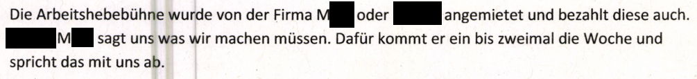 Vernehmung Herr L. "Die Arbeitshebebühne wurde von der Firma M. oder [Generalunternehmer] angemietet und auch bezahlt. [Herr] M. sagt uns, was wir machen müssen. Dafür kommt er ein- bis zweimal die Woche und spricht das mit uns ab."