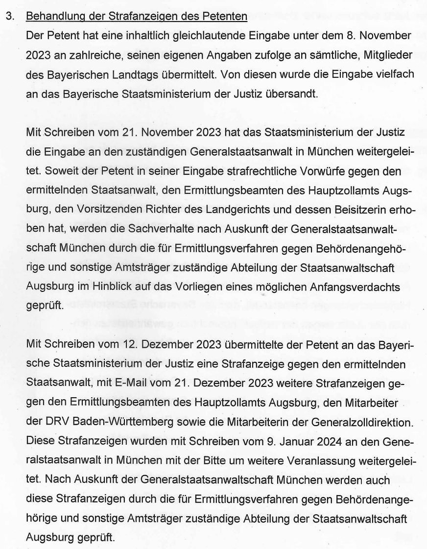 "3. Behandlung der Strafanzeigen des Petenten Der Petent hat eine inhaltlich gleichlautende Eingabe unter dem 8. November 2023 an zahlreiche, seinen eigenen Angaben zufolge an sämtliche, Mitglieder des Bayerischen Landtags übermittelt. Von diesen wurde die Eingabe vielfach an das Bayerische Staatsministerium der Justiz übersandt. Mit Schreiben vom 21. November 2023 hat das Staatsministerium der Justiz die Eingabe an den zuständigen Generalstaatsanwalt in München weitergeleitet. Soweit der Petent in seiner Eingabe strafrechtliche Vorwürfe gegen den ermittelnden Staatsanwalt, den Ermittlungsbeamten des Hauptzollamts Augsburg, den Vorsitzenden Richter des Landgerichts und dessen Beisitzerin erhoben hat, werden die Sachverhalte nach Auskunft der Generalstaatsanwaltschaft München durch die für Ermittlungsverfahren gegen Behördenangehörige und sonstige Amtsträger zuständige Abteilung der Staatsanwaltschaft Augsburg im Hinblick auf das Vorliegen eines möglichen Anfangsverdachts geprüft. Mit Schreiben vom 12. Dezember 2023 übermittelte der Petent an das Bayerische Staatsministerium der Justiz eine Strafanzeige gegen den ermittelnden Staatsanwalt, mit E-Mail vom 21. Dezember 2023 weitere Strafanzeigen gegen den Ermittlungsbeamten des Hauptzollamts Augsburg, den Mitarbeiter der DRV Baden-Württemberg sowie die Mitarbeiterin der Generalzolldirektion. Diese Strafanzeigen wurden mit Schreiben vom 9. Januar 2024 an den Generalstaatsanwalt in München mit der Bitte um weitere Veranlassung weitergeleitet. Nach Auskunft der Generalstaatsanwaltschaft München werden auch diese Strafanzeigen durch die für Ermittlungsverfahren gegen Behördenangehörige und sonstige Amtsträger zuständige Abteilung der Staatsanwaltschaft Augsburg geprüft." Abschnitt II der Stellungnahme der Bayerischen Staatsregierung vom 09.02.2024