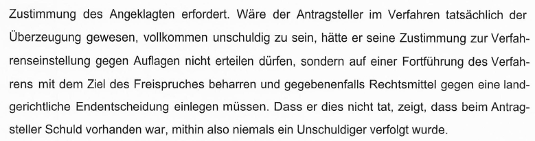 "Wäre der Antragsteller im Verfahren der Überzeugung gewesen, vollkommen unschuldig zu sein, hätte er seine Zustimmung zur Verfahrenseinstellung gegen Auflagen nicht erteilen dürfen, sondern auf einer Fortführung des Verfahrens mit dem Ziel des Freispruches beharren und gegebenenfalls Rechtsmittel gegen eine landgerichtliche Endentscheidung einlegen müssen. Dass er dies nicht tat, zeigt, dass beim Antragsteller Schuld vorhanden war, mithin also niemals ein Unschuldiger verfolgt wurde."
