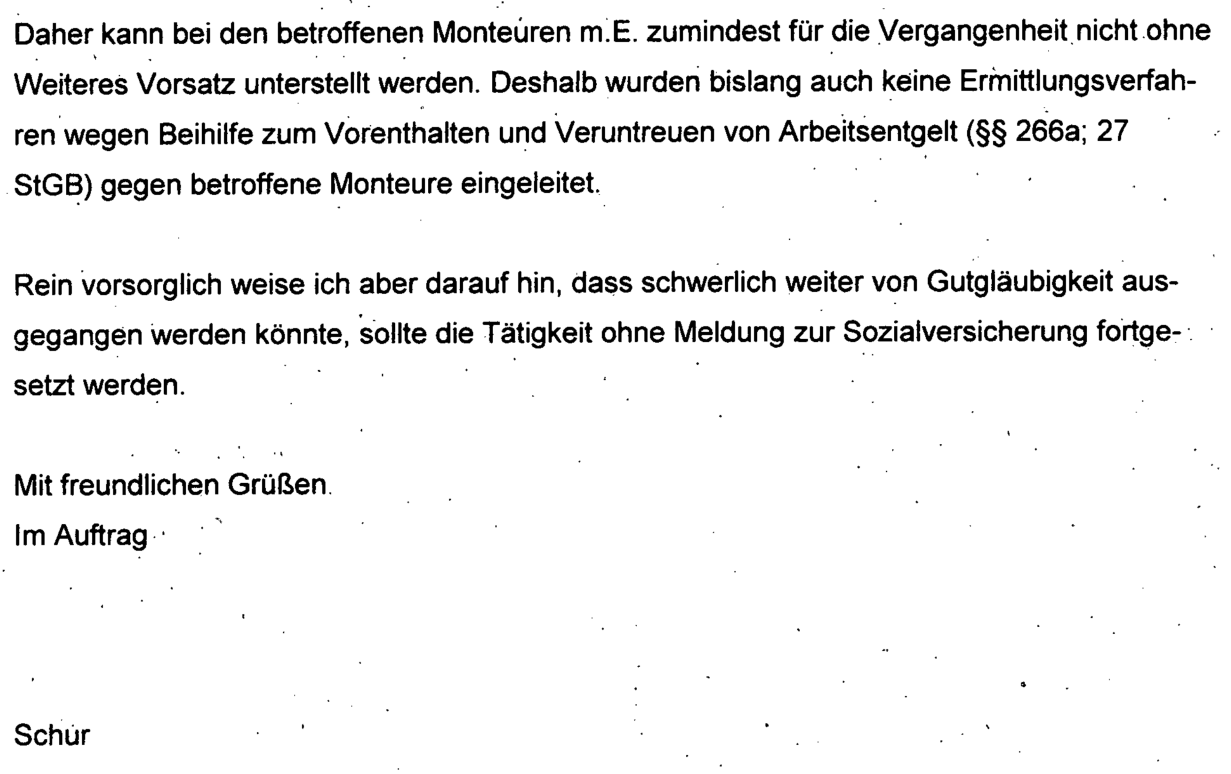 "Daher kann bei den betroffenen Monteuren m.E. zumindest für die Vergangenheit nicht ohne Weiteres Vorsatz unterstellt werden. Deshalb wurden bislang auch keine Ermittlungsverfahren wegen Beihilfe zum Vorenthalten und Veruntreuen von Arbeitsentgelt (§§ 266a, 27 StgB) gegen betroffene Monteure eingeleitet. Rein vorsorglich weise ich aber darauf hin, dass schwerlich weiter von Gutgläubigkeit ausgegangen werden könnte, sollte die Tätigkeit ohne Meldung zur Sozialversicherung fortgesetzt werden." Axel Schur 27.12.2017