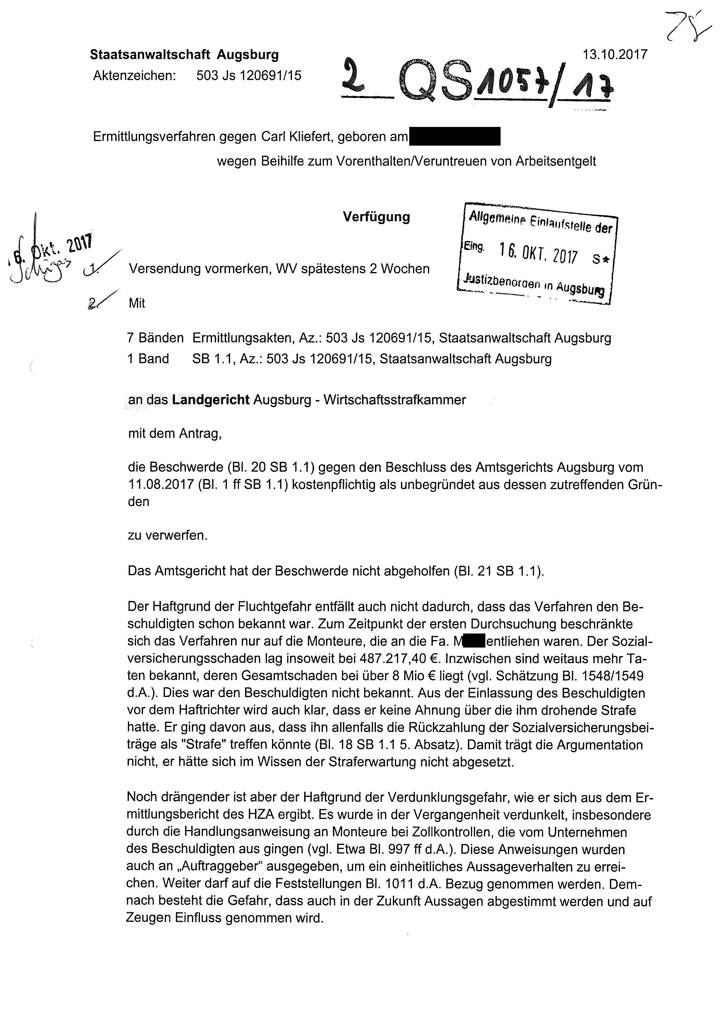 an das Landgericht Augsburg - Wirtschaftsstrafkammer mit dem Antrag, die Beschwerde (BI. 20 SB 1.1) gegen den Beschluss des Amtsgerichts Augsburg vom 11.08.2017 (BI. 1 ff SB 1.1) kostenpflichtig als unbegründet aus dessen zutreffenden Gründen zu verwerfen. Das Amtsgericht hat der Beschwerde nicht abgeholfen (BI. 21 SB 1.1). Der Haftgrund der Fluchtgefahr entfällt auch nicht dadurch, dass das Verfahren den Beschuldigten schon bekannt war. Zum Zeitpunkt der ersten Durchsuchung beschränkte sich das Verfahren nur auf die Monteure, die an die Fa. Merk entliehen waren. Der Sozialversicherungsschaden lag insoweit bei 487.217,40 €. Inzwischen sind weitaus mehr Taten bekannt, deren Gesamtschaden bei über 8 Mio € liegt (vgl. Schätzung BI. 1548/1549 d.A.). Dies war den Beschuldigten nicht bekannt. Aus der Einlassung des Beschuldigten vor dem Haftrichter wird auch klar, dass er keine Ahnung über die ihm drohende Strafe hatte. Er ging davon aus, dass ihn allenfalls die Rückzahlung der Sozialversicherungsbeiträge als "Strafe" treffen könnte (BI. 18 SB 1.1 5. Absatz). Damit trägt die Argumentation nicht, er hätte sich im Wissen der Straferwartung nicht abgesetzt. Noch drängender ist aber der Haftgrund der Verdunklungsgefahr, wie er sich aus dem Ermittlungsbericht des HZA ergibt. Es wurde in der Vergangenheit verdunkelt, insbesondere durch die Handlungsanweisung an Monteure bei Zollkontrollen, die vom Unternehmen des Beschuldigten aus gingen (vgl. Etwa BI. 997 ff d.A.). Diese Anweisungen wurden auch an „Auftraggeber" ausgegeben, um ein einheitliches Aussageverhalten zu erreichen. Weiter darf auf die Feststellungen BI. 1011 d.A. Bezug genommen werden. Demnach besteht die Gefahr, dass auch in der Zukunft Aussagen abgestimmt werden und auf Zeugen Einfluss genommen wird.